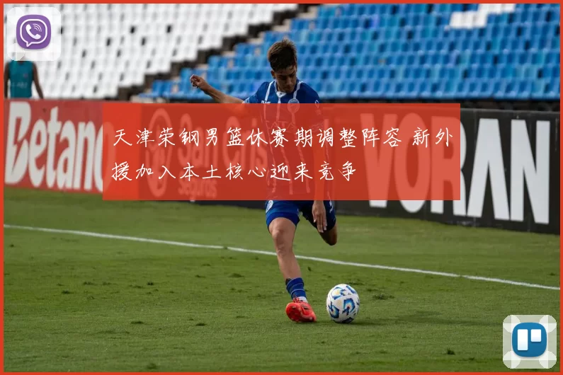 天津荣钢男篮休赛期调整阵容 新外援加入本土核心迎来竞争