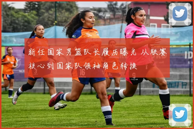 新任国家男篮队长履历曝光 从联赛核心到国家队领袖角色转换