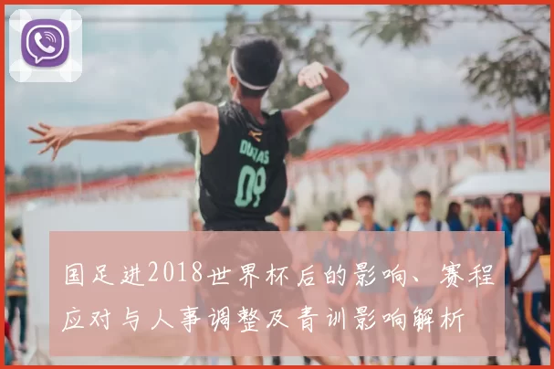 国足进2018世界杯后的影响、赛程应对与人事调整及青训影响解析