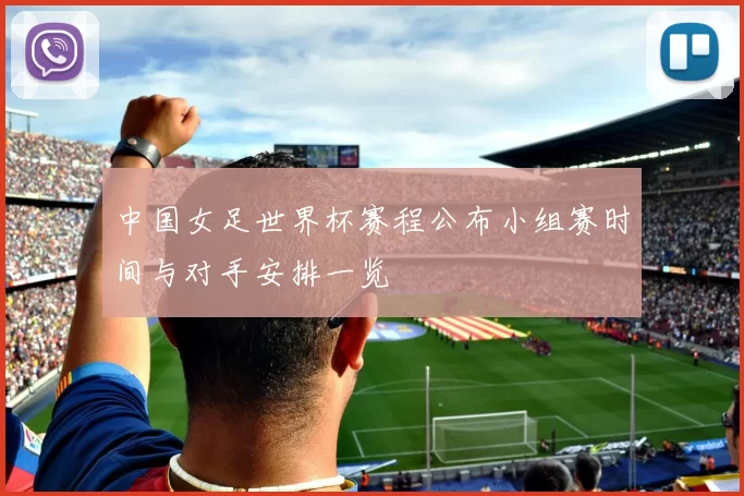 中国女足世界杯赛程公布小组赛时间与对手安排一览