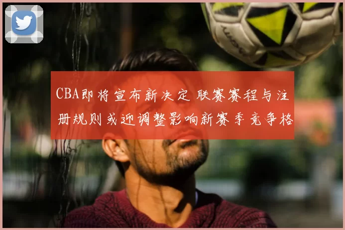 CBA即将宣布新决定 联赛赛程与注册规则或迎调整影响新赛季竞争格局
