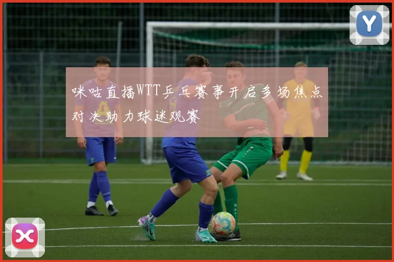 咪咕直播WTT乒乓赛事开启多场焦点对决助力球迷观赛