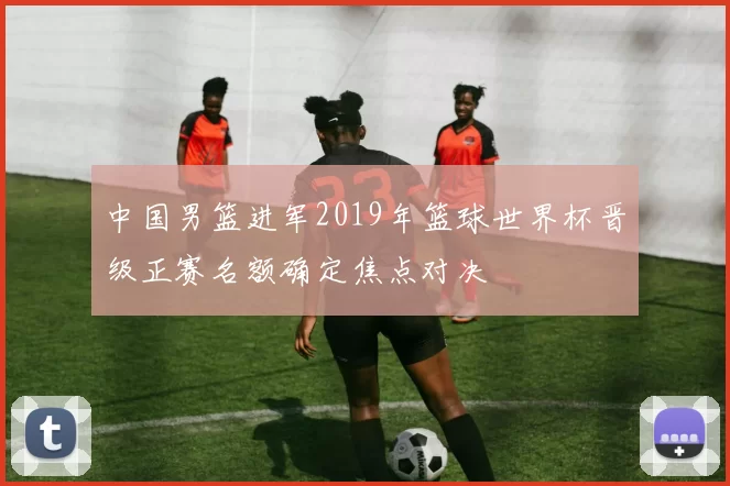 中国男篮进军2019年篮球世界杯晋级正赛名额确定焦点对决