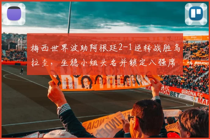 梅西世界波助阿根廷2-1逆转战胜乌拉圭，坐稳小组头名并锁定八强席位