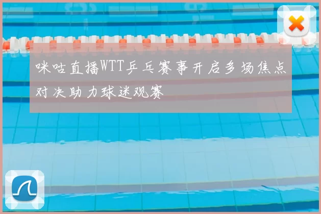 咪咕直播WTT乒乓赛事开启多场焦点对决助力球迷观赛