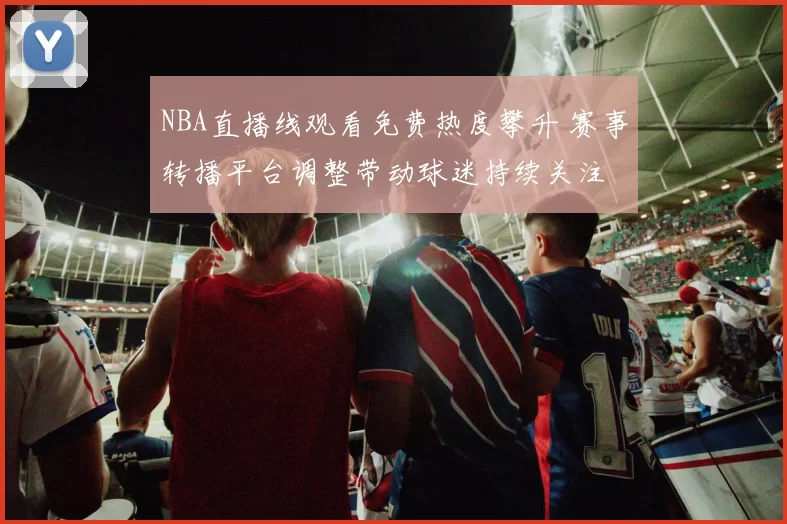 NBA直播线观看免费热度攀升 赛事转播平台调整带动球迷持续关注