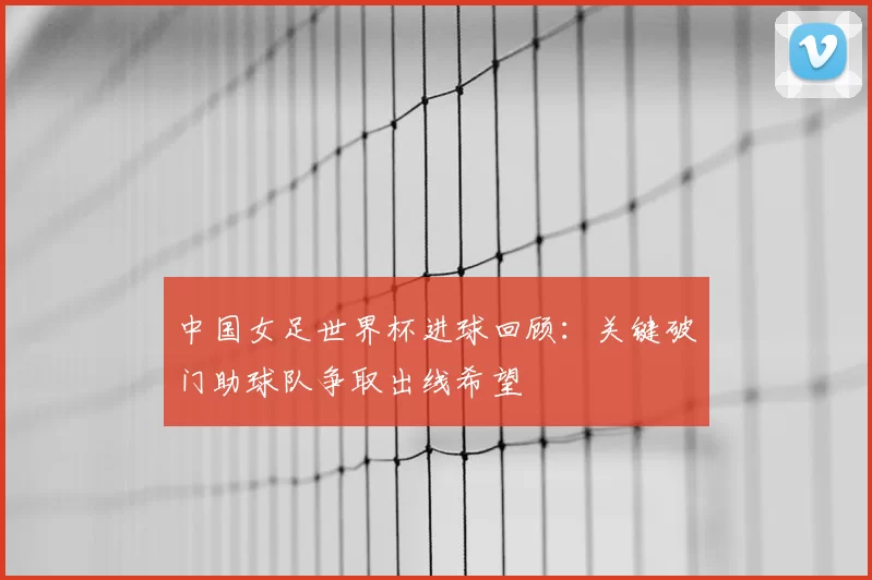 中国女足世界杯进球回顾：关键破门助球队争取出线希望