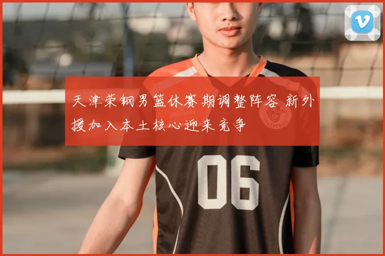 天津荣钢男篮休赛期调整阵容 新外援加入本土核心迎来竞争
