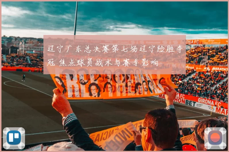 辽宁广东总决赛第七场辽宁险胜夺冠 焦点球员战术与赛季影响