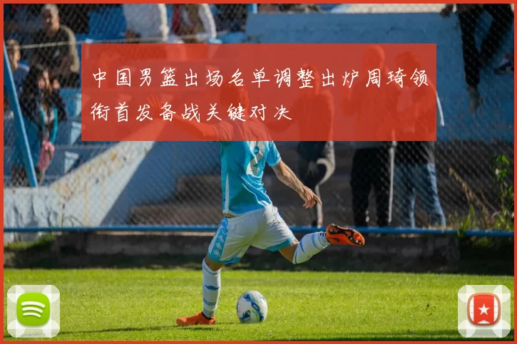 中国男篮出场名单调整出炉周琦领衔首发备战关键对决