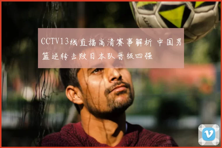 CCTV13线直播高清赛事解析 中国男篮逆转击败日本队晋级四强