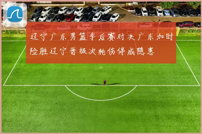 辽宁广东男篮季后赛对决广东加时险胜辽宁晋级次轮伤停成隐患
