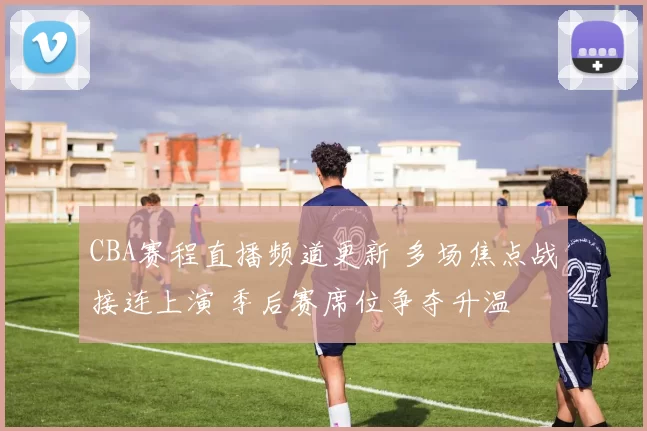 CBA赛程直播频道更新 多场焦点战接连上演 季后赛席位争夺升温