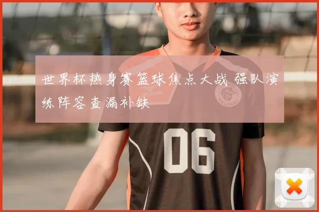 世界杯热身赛篮球焦点大战 强队演练阵容查漏补缺