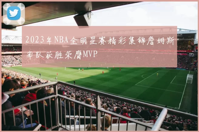 2023年NBA全明星赛精彩集锦詹姆斯率队获胜荣膺MVP