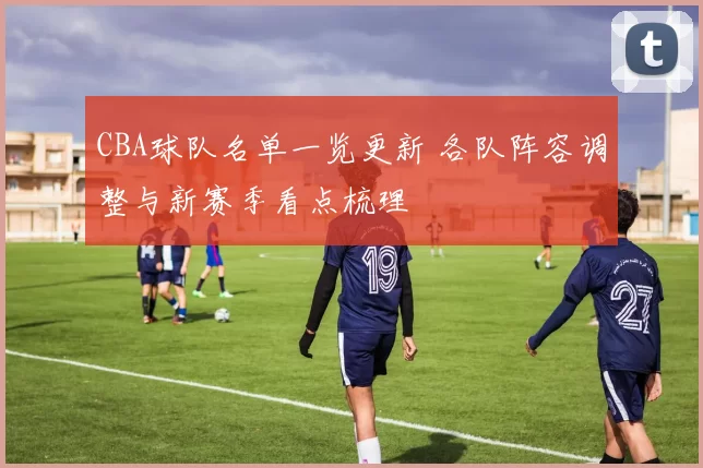 CBA球队名单一览更新 各队阵容调整与新赛季看点梳理