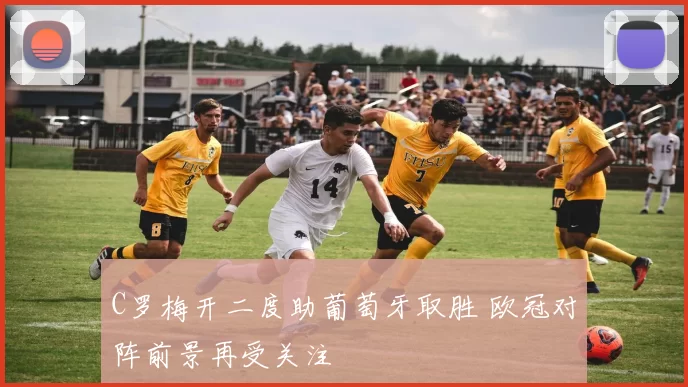 C罗梅开二度助葡萄牙取胜 欧冠对阵前景再受关注