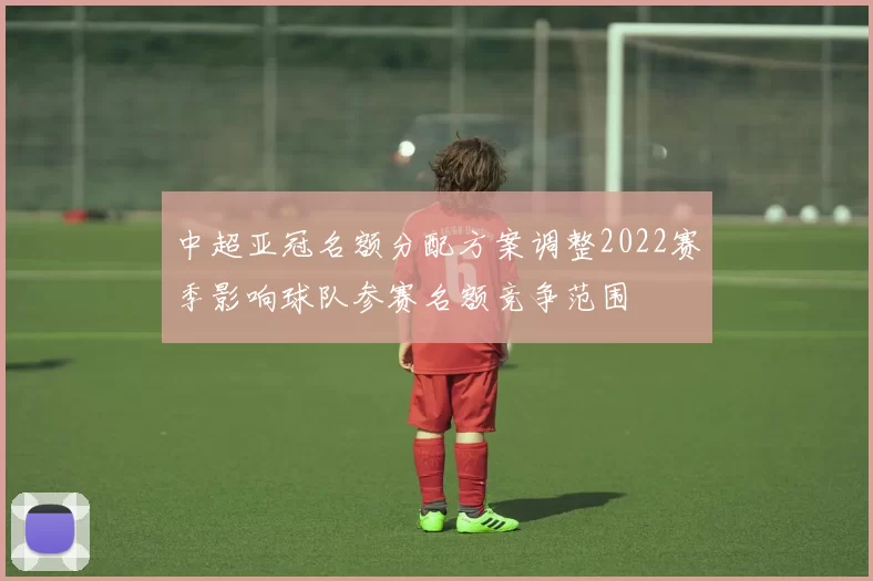 中超亚冠名额分配方案调整2022赛季影响球队参赛名额竞争范围
