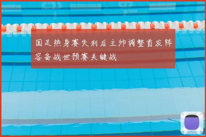 国足热身赛失利后主帅调整首发阵容备战世预赛关键战
