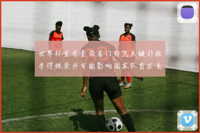 世界杯金手套花落门将凭关键扑救夺得殊荣并可能影响国家队首发竞争