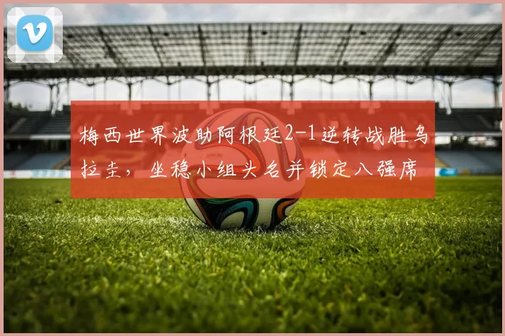 梅西世界波助阿根廷2-1逆转战胜乌拉圭,坐稳小组头名并锁定八强席位