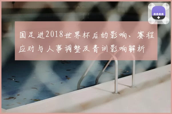 国足进2018世界杯后的影响、赛程应对与人事调整及青训影响解析