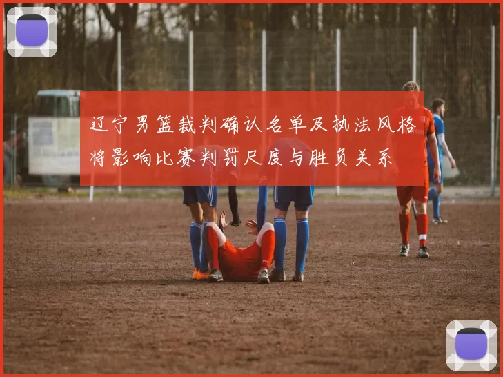 辽宁男篮裁判确认名单及执法风格将影响比赛判罚尺度与胜负关系