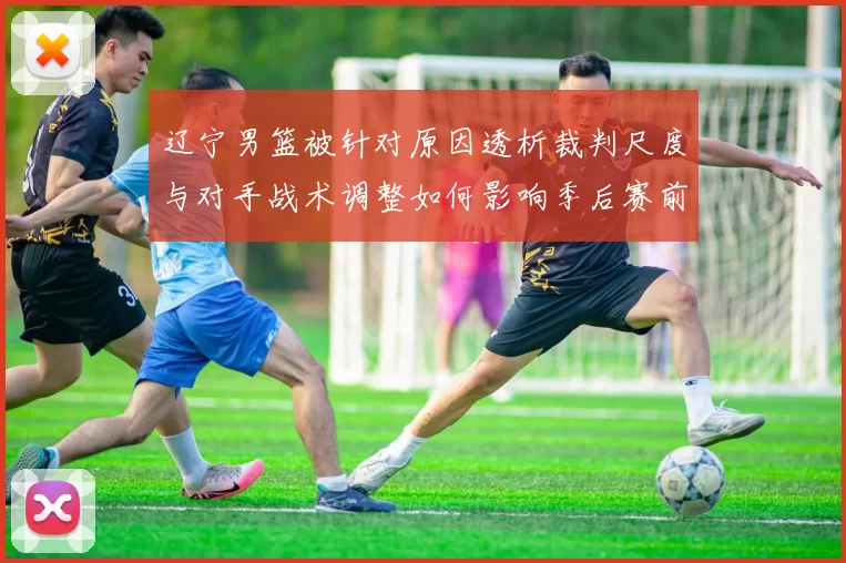 辽宁男篮被针对原因透析裁判尺度与对手战术调整如何影响季后赛前景