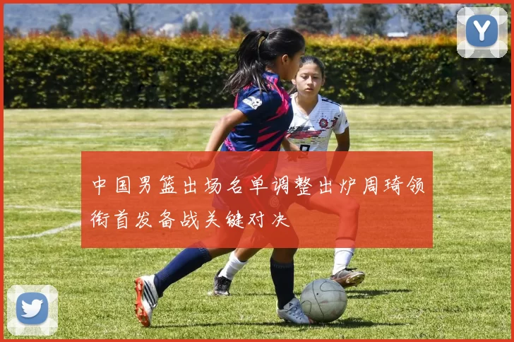 中国男篮出场名单调整出炉周琦领衔首发备战关键对决