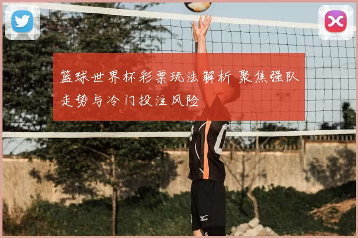 篮球世界杯彩票玩法解析 聚焦强队走势与冷门投注风险