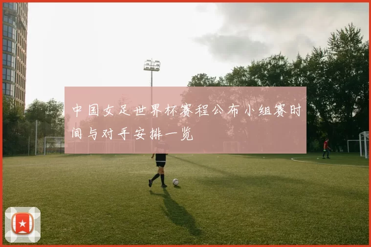 中国女足世界杯赛程公布小组赛时间与对手安排一览