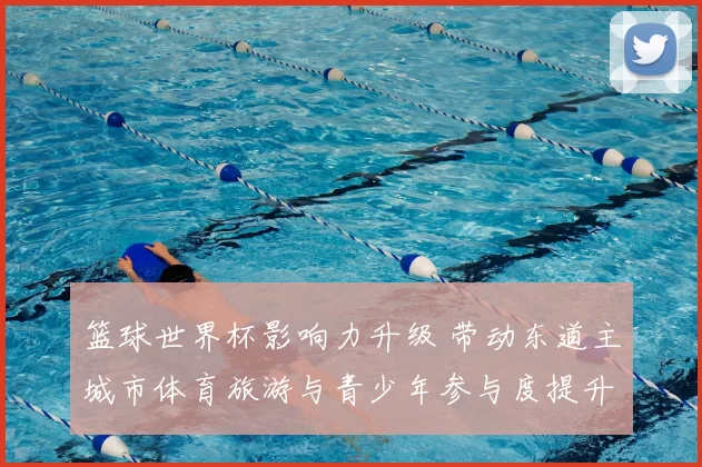 篮球世界杯影响力升级 带动东道主城市体育旅游与青少年参与度提升