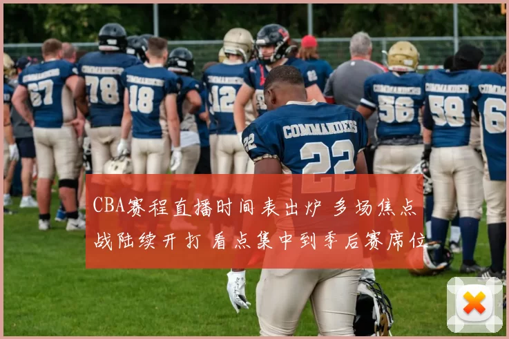 CBA赛程直播时间表出炉 多场焦点战陆续开打 看点集中到季后赛席位争夺