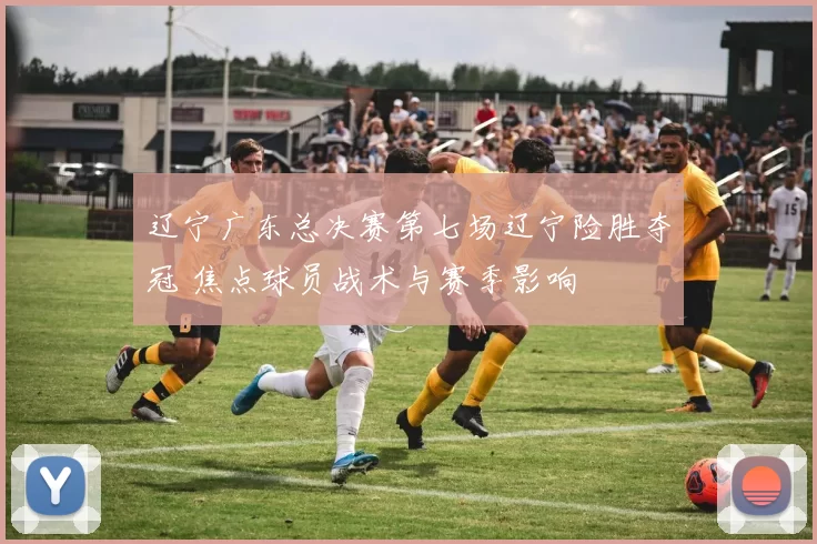 辽宁广东总决赛第七场辽宁险胜夺冠 焦点球员战术与赛季影响