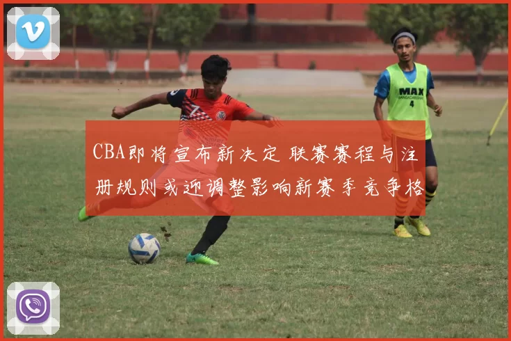 CBA即将宣布新决定 联赛赛程与注册规则或迎调整影响新赛季竞争格局