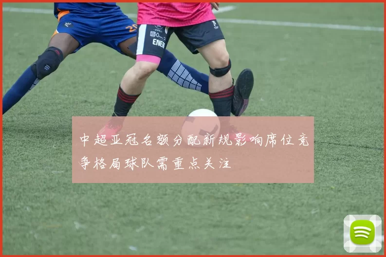 中超亚冠名额分配新规影响席位竞争格局球队需重点关注