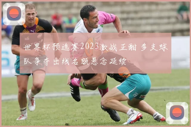 世界杯预选赛2023激战正酣 多支球队争夺出线名额悬念延续