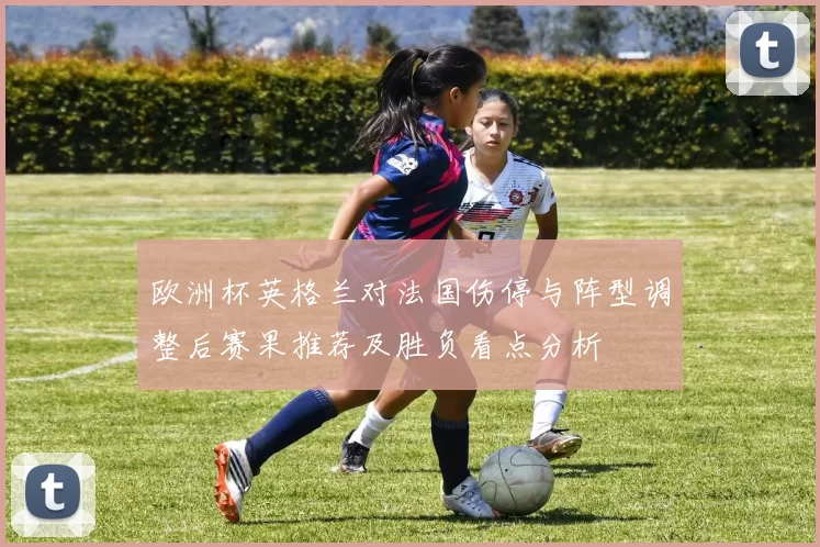 欧洲杯英格兰对法国伤停与阵型调整后赛果推荐及胜负看点分析