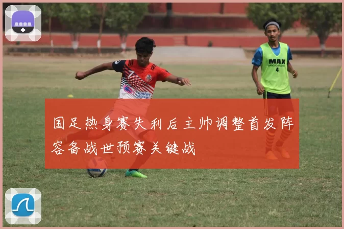 国足热身赛失利后主帅调整首发阵容备战世预赛关键战