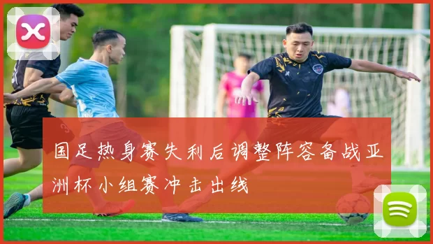 国足热身赛失利后调整阵容备战亚洲杯小组赛冲击出线