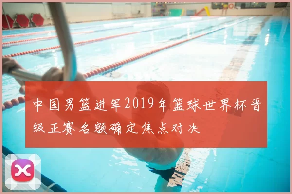 中国男篮进军2019年篮球世界杯晋级正赛名额确定焦点对决