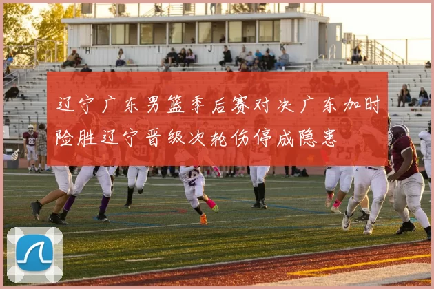 辽宁广东男篮季后赛对决广东加时险胜辽宁晋级次轮伤停成隐患