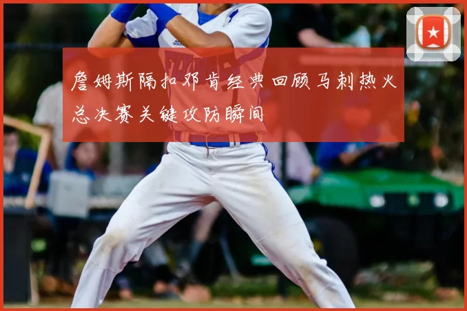 詹姆斯隔扣邓肯经典回顾马刺热火总决赛关键攻防瞬间