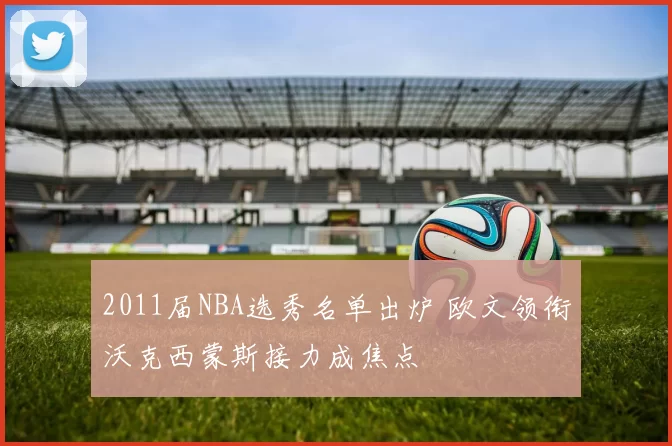 2011届NBA选秀名单出炉 欧文领衔沃克西蒙斯接力成焦点